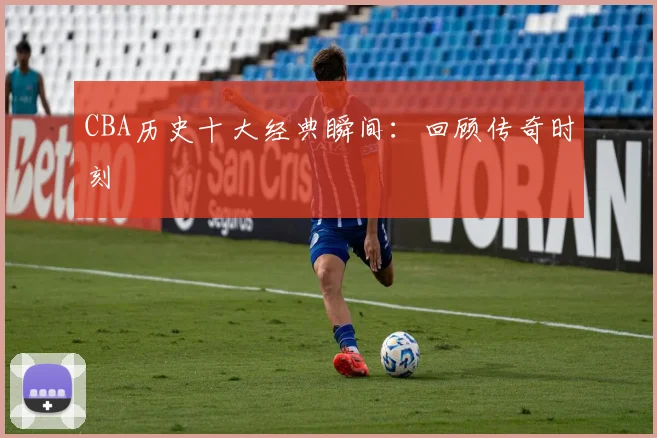 CBA历史十大经典瞬间:回顾传奇时刻