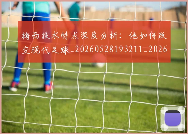 梅西技术特点深度分析:他如何改变现代足球_20260528193211_20260609222152